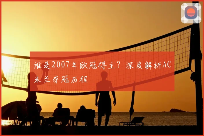 谁是2007年欧冠得主？深度解析AC米兰夺冠历程