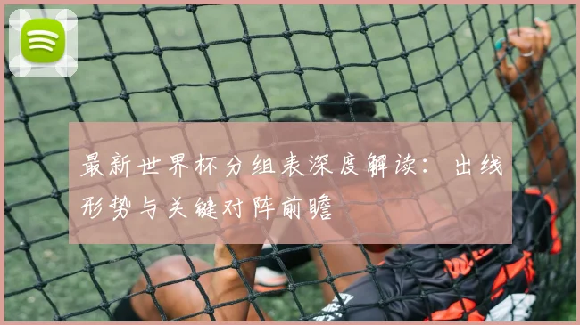 最新世界杯分组表深度解读：出线形势与关键对阵前瞻