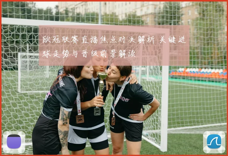欧冠联赛直播焦点对决解析 关键进球走势与晋级前景解读