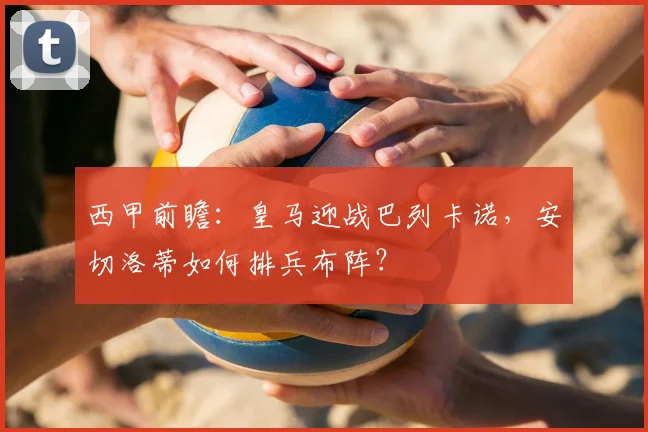 西甲前瞻：皇马迎战巴列卡诺，安切洛蒂如何排兵布阵？