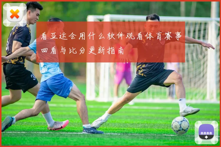 看亚运会用什么软件观看体育赛事回看与比分更新指南