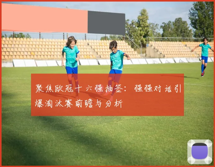 聚焦欧冠十六强抽签：强强对话引爆淘汰赛前瞻与分析