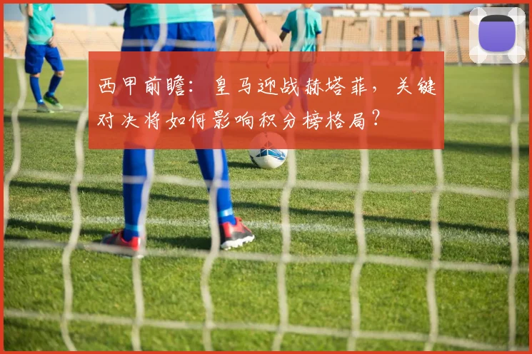 西甲前瞻：皇马迎战赫塔菲，关键对决将如何影响积分榜格局？