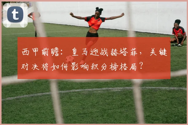 西甲前瞻：皇马迎战赫塔菲，关键对决将如何影响积分榜格局？