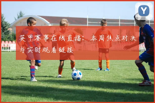 英甲赛事在线直播：本周焦点对决与实时观看链接