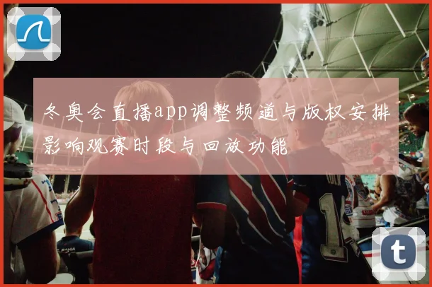 冬奥会直播app调整频道与版权安排影响观赛时段与回放功能