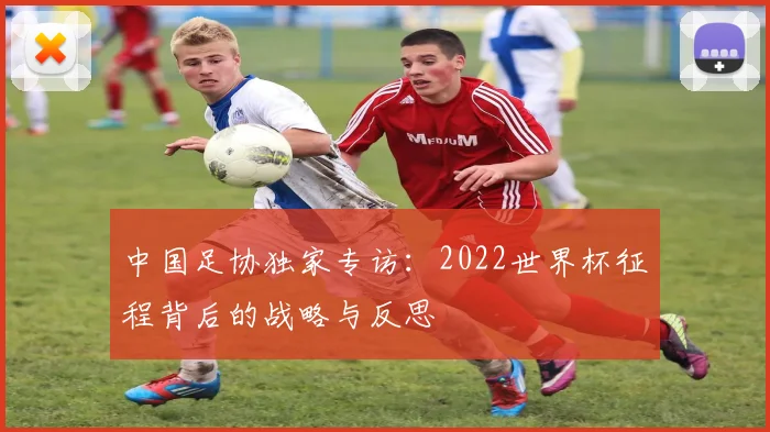 中国足协独家专访：2022世界杯征程背后的战略与反思