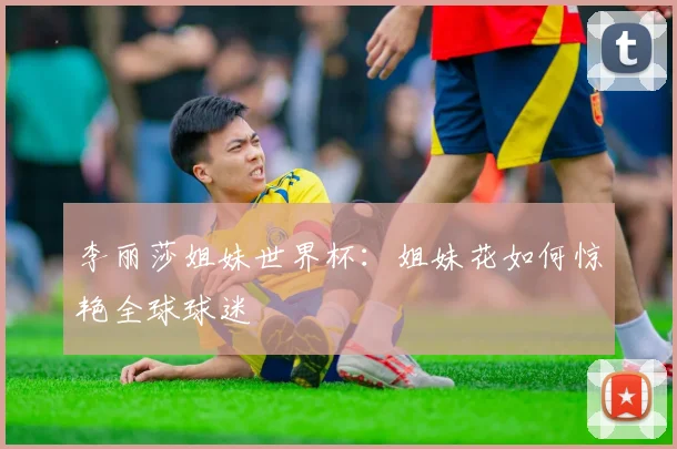 李丽莎姐妹世界杯：姐妹花如何惊艳全球球迷