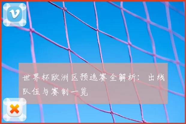 世界杯欧洲区预选赛全解析:出线队伍与赛制一览