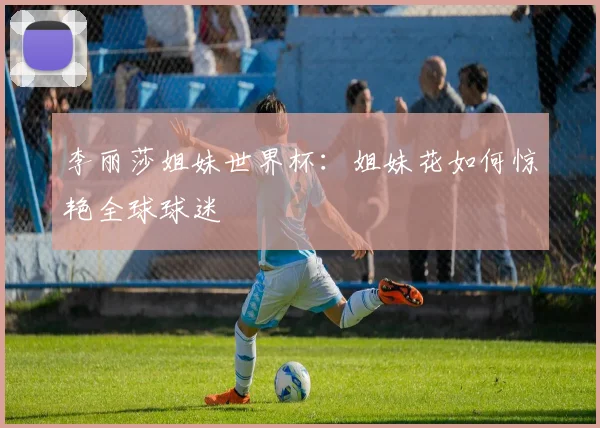 李丽莎姐妹世界杯：姐妹花如何惊艳全球球迷