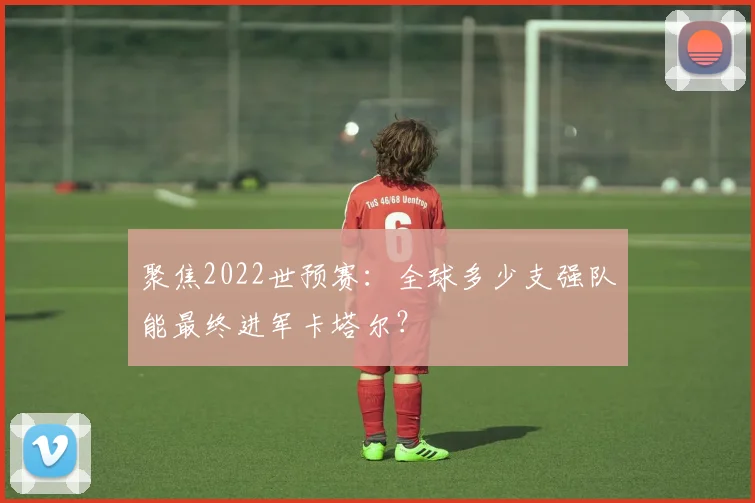 聚焦2022世预赛:全球多少支强队能最终进军卡塔尔?