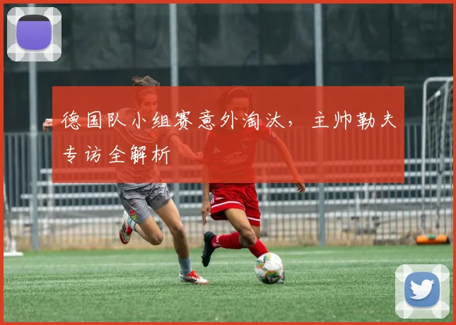 德国队小组赛意外淘汰，主帅勒夫专访全解析